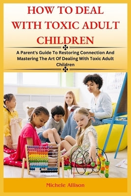 How to Deal with Toxic Adult Children: A Parent's Guide To Restoring Connection and Mastering The Art Of Dealing With Toxic Adult Children by Allison, Michele
