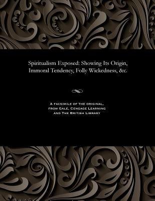 Spiritualism Exposed: Showing Its Origin, Immoral Tendency, Folly Wickedness, &c. by Various