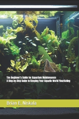The Beginner's Guide for Aquarium Maintenance: A Step-by-Step Guide to Keeping Your Aquatic World Flourishing by Niskala, Brian E.