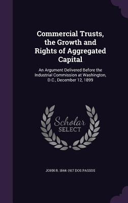 Commercial Trusts, the Growth and Rights of Aggregated Capital: An Argument Delivered Before the Industrial Commission at Washington, D.C., December 1 by Dos Passos, John R. 1844-1917
