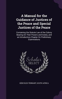 A Manual for the Guidance of Justices of the Peace and Special Justices of the Peace: Containing the Statute Law of the Colony Bearing On Their Powers by Tennant, Hercules