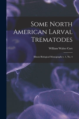 Some North American Larval Trematodes: Illinois Biological Monographs v. 1, no. 4 by Cort, William Walter