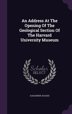 An Address At The Opening Of The Geological Section Of The Harvard University Museum by Agassiz, Alexander