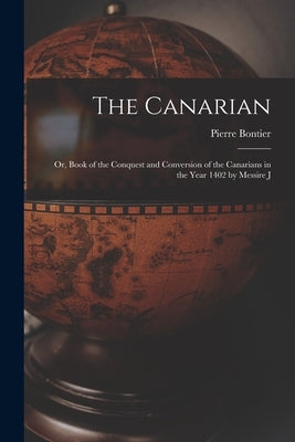 The Canarian: Or, Book of the Conquest and Conversion of the Canarians in the Year 1402 by Messire J by Bontier, Pierre