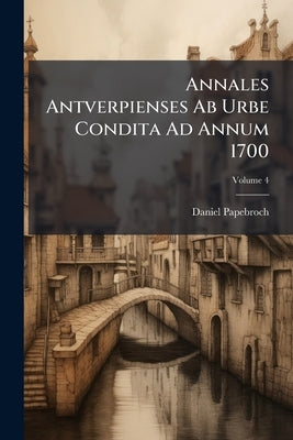 Annales Antverpienses Ab Urbe Condita Ad Annum 1700: Ediderunt F. H. Mertens Et Ern. Buschmann; Volume 4 by Papebroch, Daniel