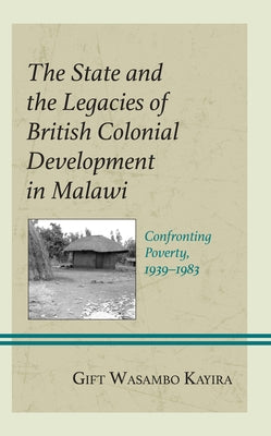 The State and the Legacies of British Colonial Development in Malawi: Confronting Poverty, 1939-1983 by Kayira, Gift Wasambo