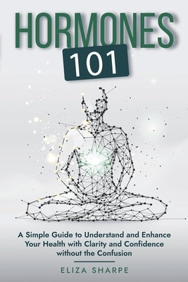 Hormones 101: A Simple Guide to Understand and Enhance Your Health with Clarity and Confidence Without the Confusion by Sharpe, Eliza