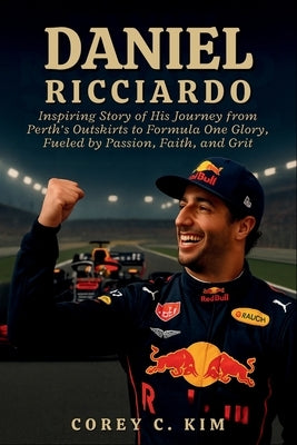 Daniel Ricciardo: Inspiring Story of His Journey from Perth's Outskirts to Formula One Glory, Fueled by Passion, Faith, and Grit by C. Kim, Corey