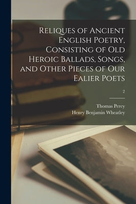 Reliques of Ancient English Poetry, Consisting of Old Heroic Ballads, Songs, and Other Pieces of Our Ealier Poets; 2 by Percy, Thomas 1729-1811