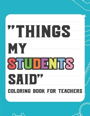 Things My Student Said Coloring Book For Teachers: Hilarious Coloring Book For Teachers, Coloring Pages With Funny Quotes That Students Say by Garcia, Laurie