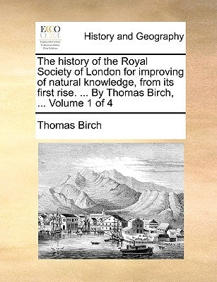 The history of the Royal Society of London for improving of natural knowledge, from its first rise. ... By Thomas Birch, ... Volume 1 of 4 by Birch, Thomas