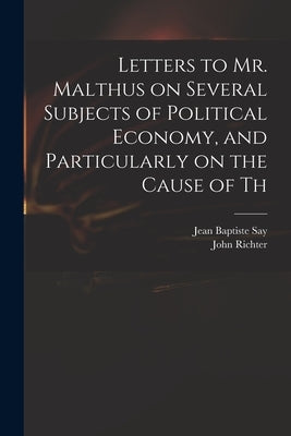 Letters to Mr. Malthus on Several Subjects of Political Economy, and Particularly on the Cause of Th by Say, Jean Baptiste