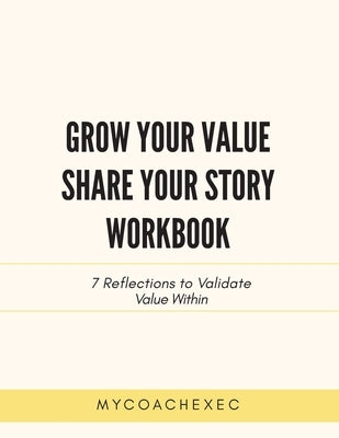 Grow Your Value Share Your Story Workbook: 7 Reflections to Validate Value Within by Mycoachexec