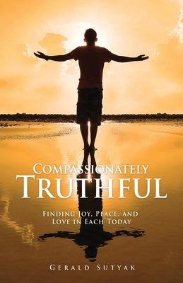 Compassionately Truthful: Finding Joy, Peace, and Love in Each Today by Sutyak, Gerald