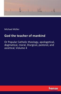 God the teacher of mankind: Or Popular Catholic theology, apologetical, dogmatical, moral, liturgical, pastoral, and ascetical, Volume 4 by Müller, Michael
