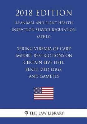 Spring Viremia of Carp - Import Restrictions on Certain Live Fish, Fertilized Eggs, and Gametes (US Animal and Plant Health Inspection Service Regulat by The Law Library