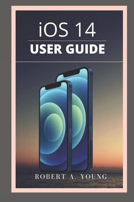 iOS 14 USER GUIDE: A Simple Guide To Unlock Hidden Features, With Screen Shot Tricks And Tips Of The New iOS 14 For Dummies And Seniors. by A. Young, Robert
