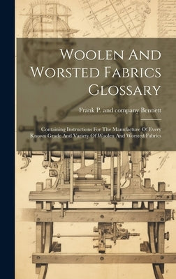 Woolen And Worsted Fabrics Glossary; Containing Instructions For The Manufacture Of Every Known Grade And Variety Of Woolen And Worsted Fabrics by Bennett, Frank P. and Company [From