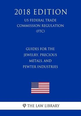 Guides for the Jewelry, Precious Metals, and Pewter Industries (US Federal Trade Commission Regulation) (FTC) (2018 Edition) by The Law Library