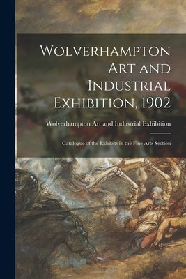 Wolverhampton Art and Industrial Exhibition, 1902: Catalogue of the Exhibits in the Fine Arts Section by Wolverhampton Art and Industrial Exhi