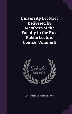 University Lectures Delivered by Members of the Faculty in the Free Public Lecture Course, Volume 5 by University of Pennsylvania
