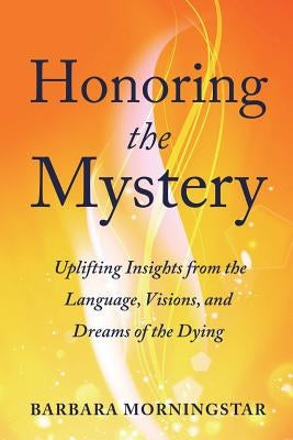 Honoring the Mystery: Uplifting Insights from the Language, Visions, and Dreams of the Dying by Morningstar, Barbara