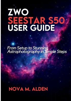 ZWO Seestar S50 User Guide: From Setup to Stunning Astrophotography in Simple Steps by Alden, Nova M.