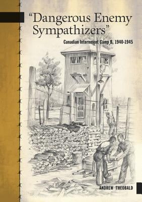 Dangerous Enemy Sympathizers: Canadian Internment Camp B, 1940-1945 by Theobald, Andrew
