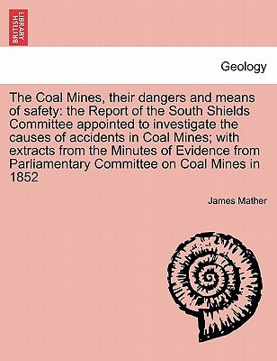 The Coal Mines, Their Dangers and Means of Safety: The Report of the South Shields Committee Appointed to Investigate the Causes of Accidents in Coal by Mather, James