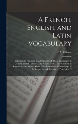 A French, English, and Latin Vocabulary: Intended to Facilitate the Acquistion of These Languages in General and of Latino-Gallic Nouns With Their Gen by Gibson, T. a.