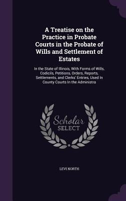A Treatise on the Practice in Probate Courts in the Probate of Wills and Settlement of Estates: In the State of Illinois, With Forms of Wills, Codicil by North, Levi