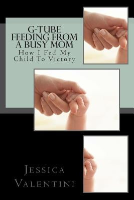 G-Tube Feeding By A Busy Mom: The Tale Of How I Fed My Child To Victory by Valentini, Jessica L.