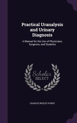 Practical Uranalysis and Urinary Diagnosis: A Manual for the Use of Physicians, Surgeons, and Students by Purdy, Charles Wesley