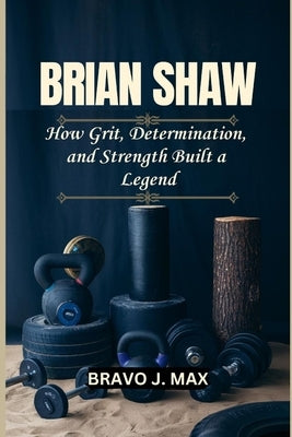 Brian Shaw: How Grit, Determination, and Strength Built a Legend by J. Max, Bravo