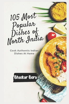 105 Most Popular Dishes of Northern India: Cook Authentic Indian At Home by Bora, Bhaskar