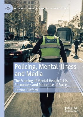 Policing, Mental Illness and Media: The Framing of Mental Health Crisis Encounters and Police Use of Force by Clifford, Katrina