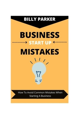 Business Start Up Mistakes: How To Avoid Common Mistakes When Starting A Business by Parker, Billy