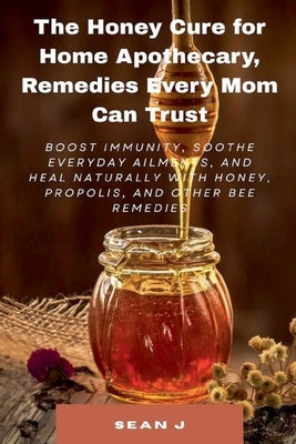 The Honey Cure for Home Apothecary, Remedies Every Mom Can Trust by Sean J