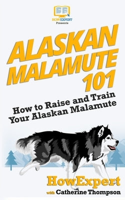 Alaskan Malamute 101: How to Raise and Train Your Alaskan Malamute by Thompson, Catherine