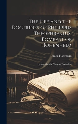 The Life and the Doctrines of Philippus Theophrastus, Bombast of Hohenheim: Known by the Name of Paracelsus by Hartmann, Franz