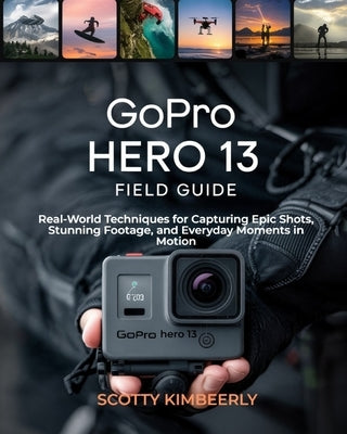 GoPro Hero 13 Field Guide: Real-World Techniques for Capturing Epic Shots, Stunning Footage, and Everyday Moments in Motion by Kimberly, Scotty