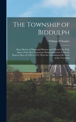 The Township of Biddulph: Short Sketch of Municipal History and Official Life, With Some of the Most Important Municipal Events From the Pioneer by Stanley, William D.