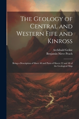 The Geology of Central and Western Fife and Kinross: Being a Description of Sheet 40 and Parts of Sheets 32 and 48 of the Geological Map by Geikie, Archibald
