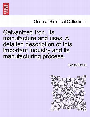 Galvanized Iron. Its Manufacture and Uses. a Detailed Description of This Important Industry and Its Manufacturing Process. by Davies, James