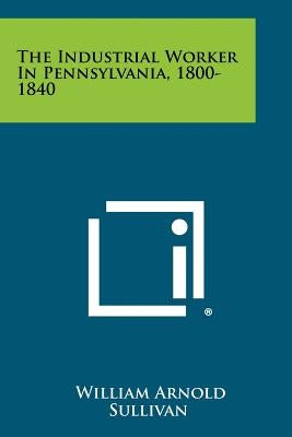 The Industrial Worker In Pennsylvania, 1800-1840 by Sullivan, William Arnold