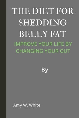 The Diet for Shedding Belly Fat: Improve Your Life by Changing Your Gut by White, Amy W.