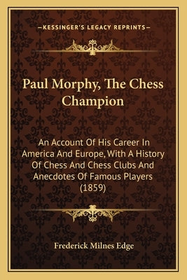 Paul Morphy, The Chess Champion: An Account Of His Career In America And Europe, With A History Of Chess And Chess Clubs And Anecdotes Of Famous Playe by Edge, Frederick Milnes