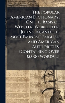 The Popular American Dictionary, On the Basis of Webster, Worcester, Johnson, and the Most Eminent English and American Authorities, [Containing Over by 