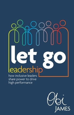 Let Go Leadership: How inclusive leaders share power to drive high performance by James, Obi