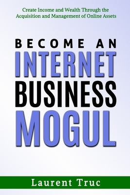 Become An Internet Business Mogul: Create Income and Wealth Through the Acquisition and Management of Online Assets by Truc, Laurent